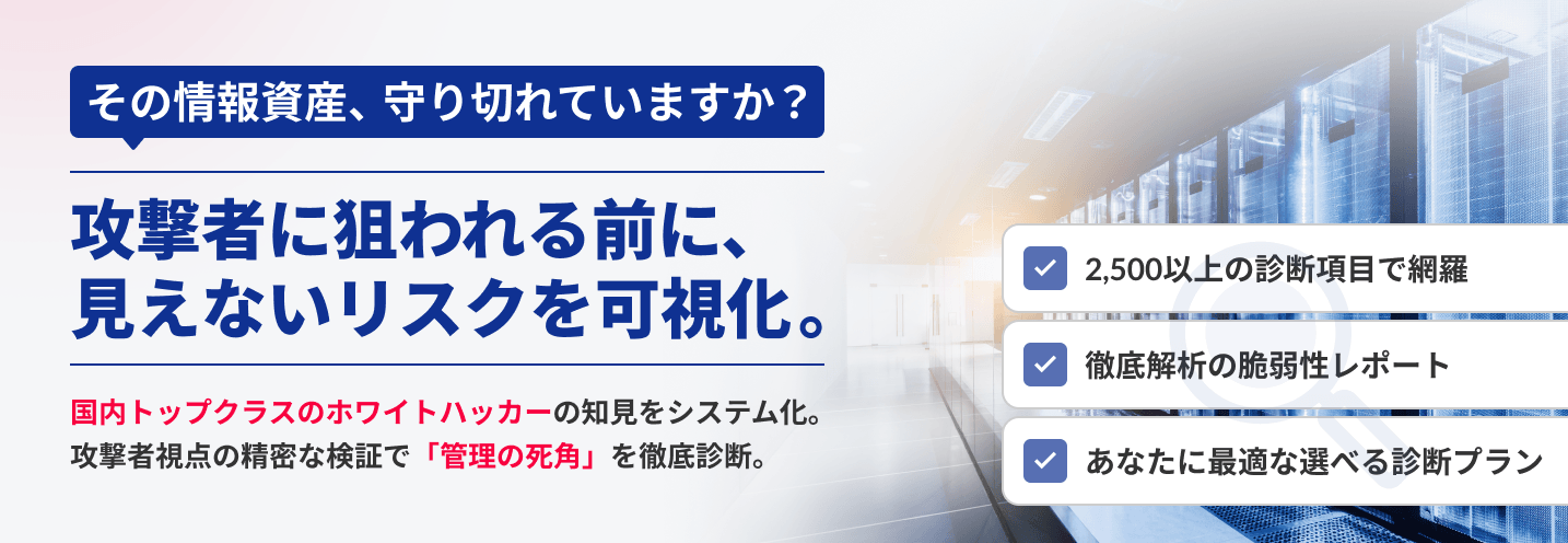 その情報資産、守り切れていますか？攻撃者に狙われる前に、見えないリスクを可視化。国内トップクラスのホワイトハッカーの知見システム化。攻撃者視点の精密な検証で「管理の死角」を徹底診断。