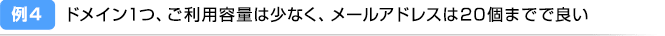 例4：ドメイン1つ、ご利用容量は少なく、メールアドレスは20個までで良い